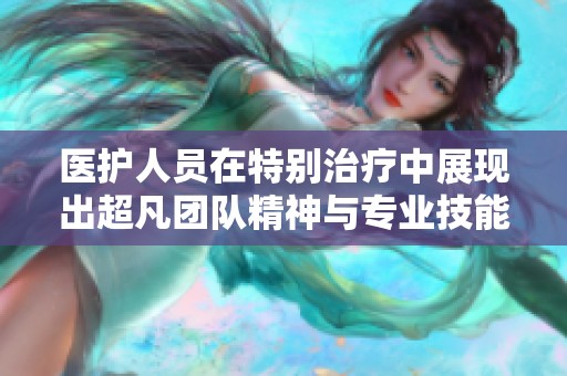 医护人员在特别治疗中展现出超凡团队精神与专业技能