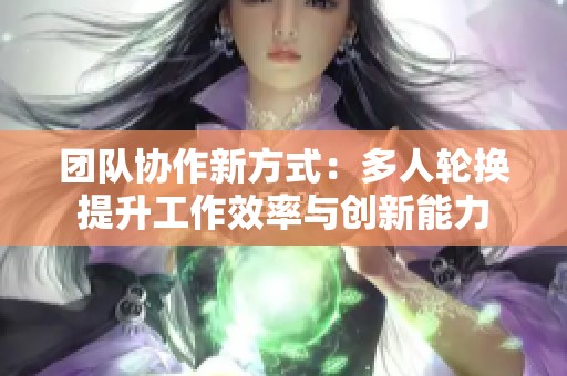 团队协作新方式：多人轮换提升工作效率与创新能力