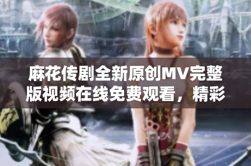 麻花传剧全新原创MV完整版视频在线免费观看，精彩不容错过