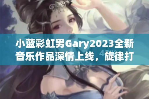 小蓝彩虹男Gary2023全新音乐作品深情上线，旋律打动人心