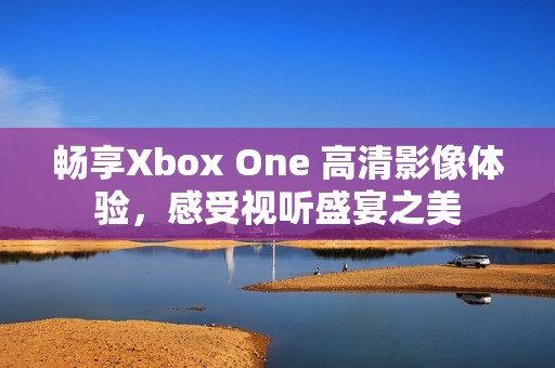 畅享Xbox One 高清影像体验，感受视听盛宴之美