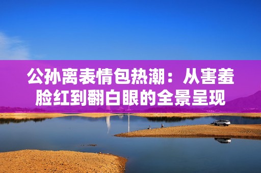 公孙离表情包热潮：从害羞脸红到翻白眼的全景呈现