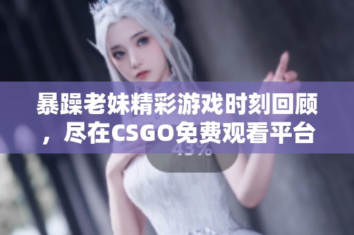 暴躁老妹精彩游戏时刻回顾，尽在CSGO免费观看平台