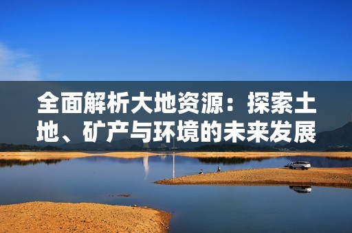 全面解析大地资源：探索土地、矿产与环境的未来发展潜力