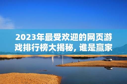 2023年最受欢迎的网页游戏排行榜大揭秘, 谁是赢家？