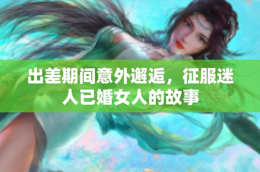 出差期间意外邂逅，征服迷人已婚女人的故事