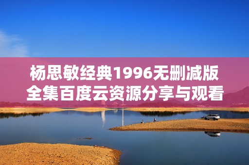 杨思敏经典1996无删减版全集百度云资源分享与观看指南