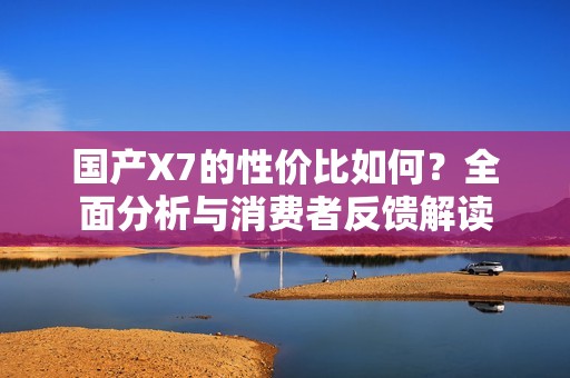 国产X7的性价比如何？全面分析与消费者反馈解读