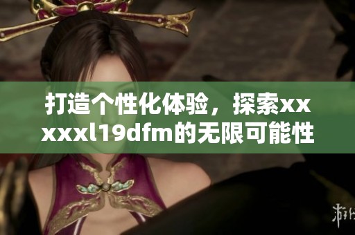 打造个性化体验，探索xxxxxl19dfm的无限可能性