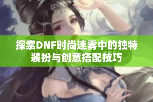 探索DNF时尚迷雾中的独特装扮与创意搭配技巧