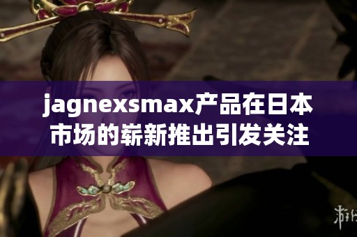 jagnexsmax产品在日本市场的崭新推出引发关注