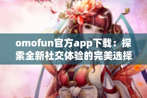 omofun官方app下载：探索全新社交体验的完美选择