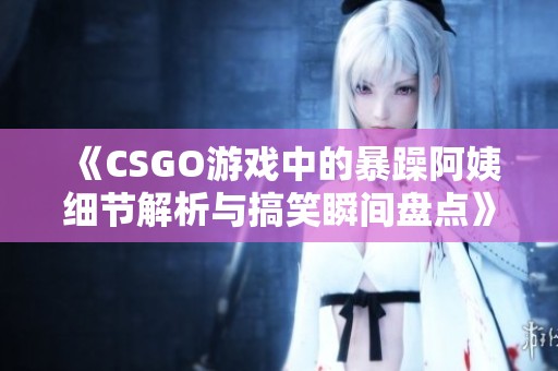 《CSGO游戏中的暴躁阿姨细节解析与搞笑瞬间盘点》