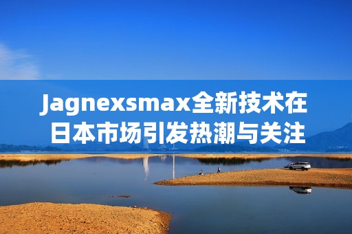 Jagnexsmax全新技术在日本市场引发热潮与关注