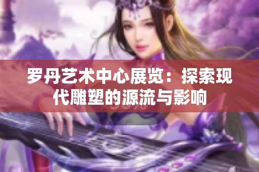 罗丹艺术中心展览：探索现代雕塑的源流与影响