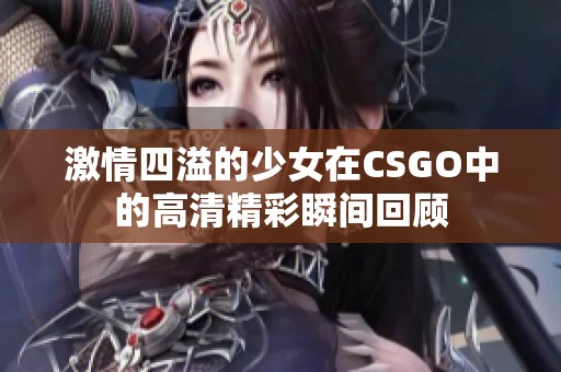 激情四溢的少女在CSGO中的高清精彩瞬间回顾