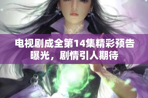 电视剧成全第14集精彩预告曝光，剧情引人期待