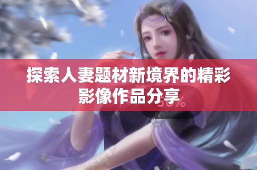 探索人妻题材新境界的精彩影像作品分享