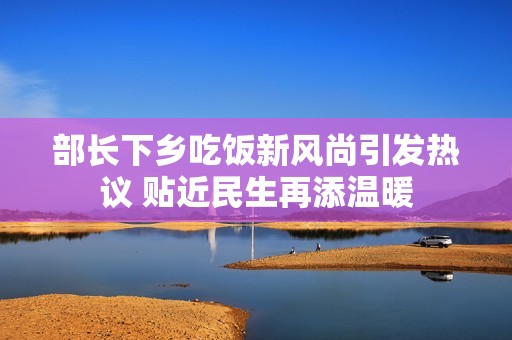 部长下乡吃饭新风尚引发热议 贴近民生再添温暖