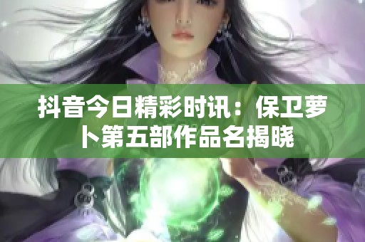 抖音今日精彩时讯：保卫萝卜第五部作品名揭晓