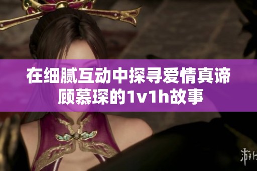 在细腻互动中探寻爱情真谛 顾慕琛的1v1h故事