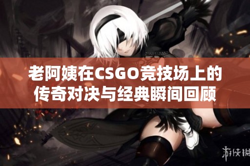 老阿姨在CSGO竞技场上的传奇对决与经典瞬间回顾