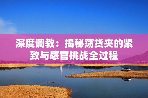 深度调教：揭秘荡货夹的紧致与感官挑战全过程