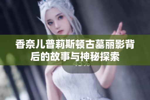 香奈儿普莉斯顿古墓丽影背后的故事与神秘探索