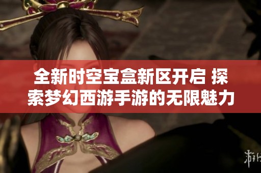 全新时空宝盒新区开启 探索梦幻西游手游的无限魅力与乐趣