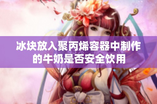 冰块放入聚丙烯容器中制作的牛奶是否安全饮用