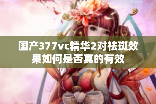 国产377vc精华2对祛斑效果如何是否真的有效