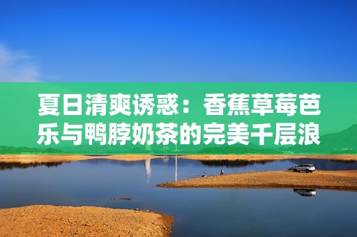 夏日清爽诱惑：香蕉草莓芭乐与鸭脖奶茶的完美千层浪体验