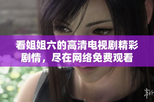 看姐姐六的高清电视剧精彩剧情，尽在网络免费观看