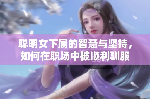 聪明女下属的智慧与坚持，如何在职场中被顺利驯服