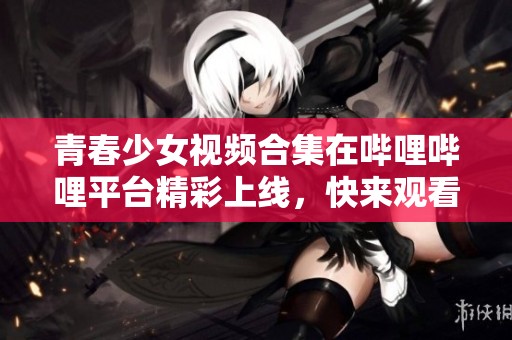 青春少女视频合集在哔哩哔哩平台精彩上线，快来观看吧！