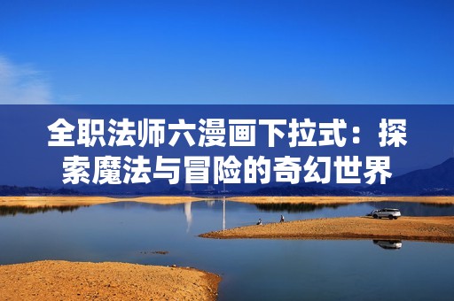 全职法师六漫画下拉式：探索魔法与冒险的奇幻世界