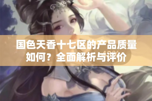 国色天香十七区的产品质量如何？全面解析与评价
