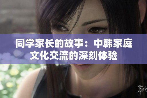 同学家长的故事：中韩家庭文化交流的深刻体验