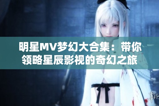 明星MV梦幻大合集：带你领略星辰影视的奇幻之旅