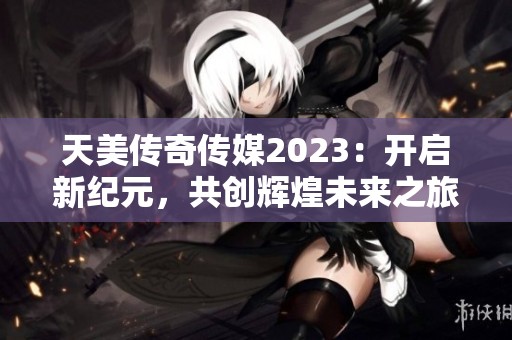 天美传奇传媒2023：开启新纪元，共创辉煌未来之旅