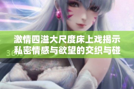 激情四溢大尺度床上戏揭示私密情感与欲望的交织与碰撞