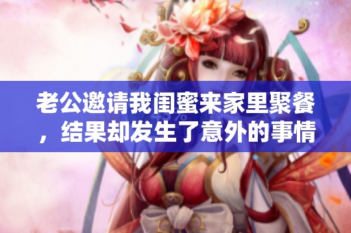 老公邀请我闺蜜来家里聚餐，结果却发生了意外的事情