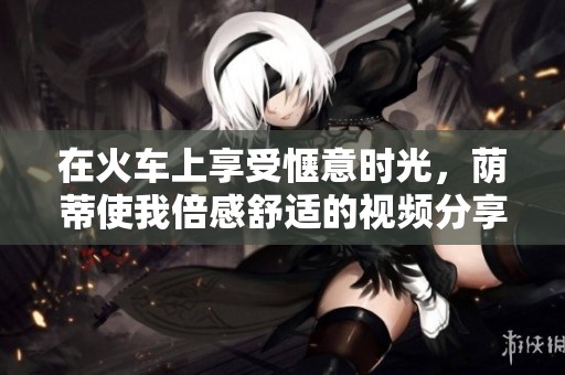 在火车上享受惬意时光，荫蒂使我倍感舒适的视频分享