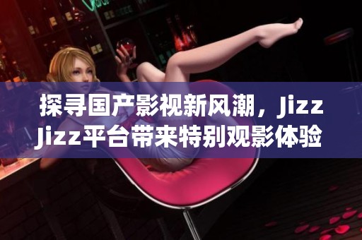 探寻国产影视新风潮，JizzJizz平台带来特别观影体验