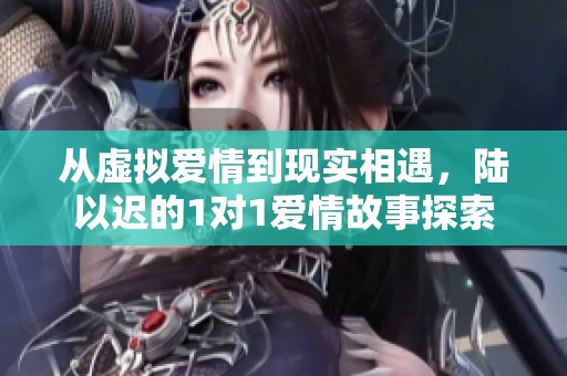 从虚拟爱情到现实相遇，陆以迟的1对1爱情故事探索