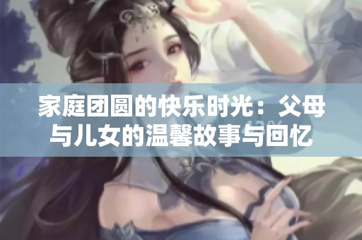 家庭团圆的快乐时光：父母与儿女的温馨故事与回忆