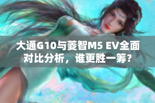 大通G10与菱智M5 EV全面对比分析，谁更胜一筹？
