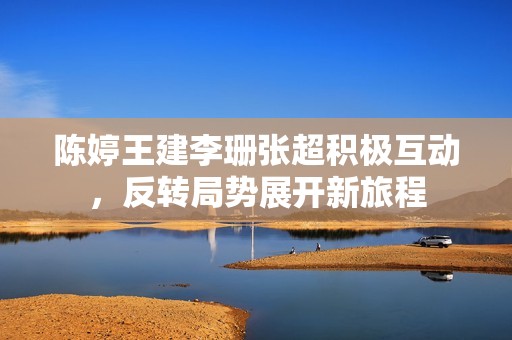 陈婷王建李珊张超积极互动，反转局势展开新旅程