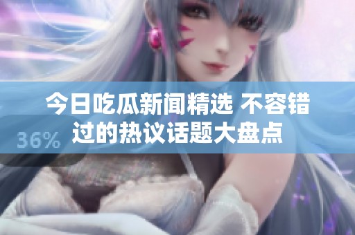 今日吃瓜新闻精选 不容错过的热议话题大盘点