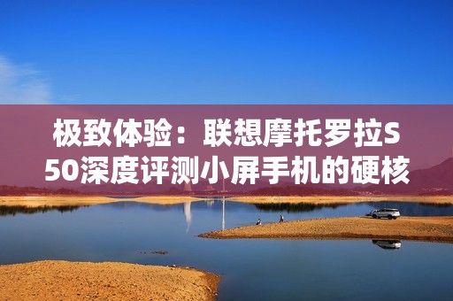 极致体验：联想摩托罗拉S50深度评测小屏手机的硬核魅力
